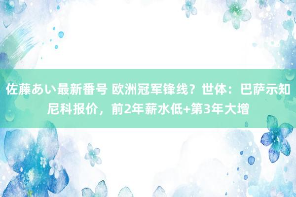 佐藤あい最新番号 欧洲冠军锋线？世体：巴萨示知尼科报价，前2年薪水低+第3年大增