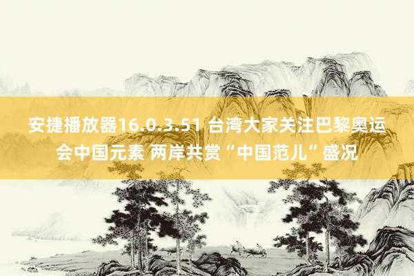 安捷播放器16.0.3.51 台湾大家关注巴黎奥运会中国元素 两岸共赏“中国范儿”盛况