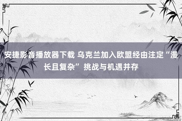 安捷影音播放器下载 乌克兰加入欧盟经由注定“漫长且复杂” 挑战与机遇并存