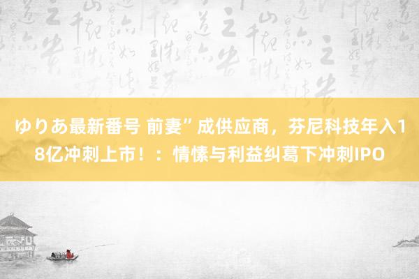 ゆりあ最新番号 前妻”成供应商，芬尼科技年入18亿冲刺上市！：情愫与利益纠葛下冲刺IPO