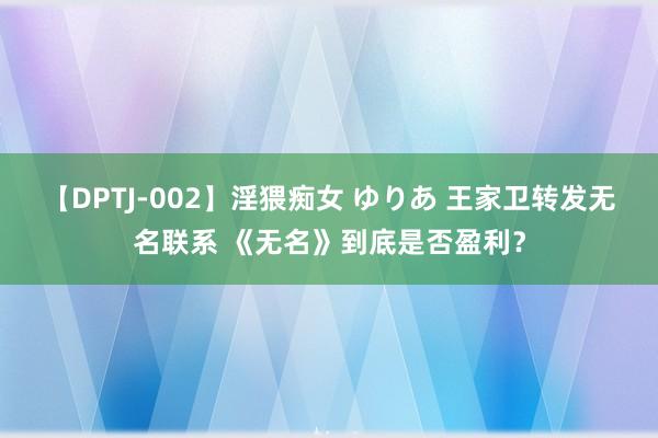 【DPTJ-002】淫猥痴女 ゆりあ 王家卫转发无名联系 《无名》到底是否盈利？