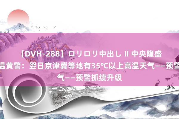 【DVH-288】ロリロリ中出し II 中央隆盛台发布高温黄警：翌日京津冀等地有35℃以上高温天气——预警抓续升级