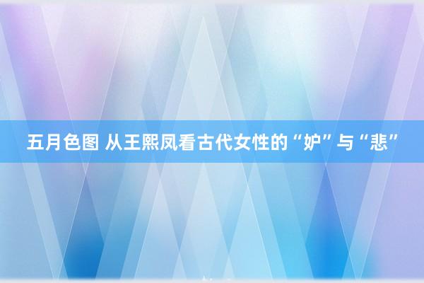 五月色图 从王熙凤看古代女性的“妒”与“悲”