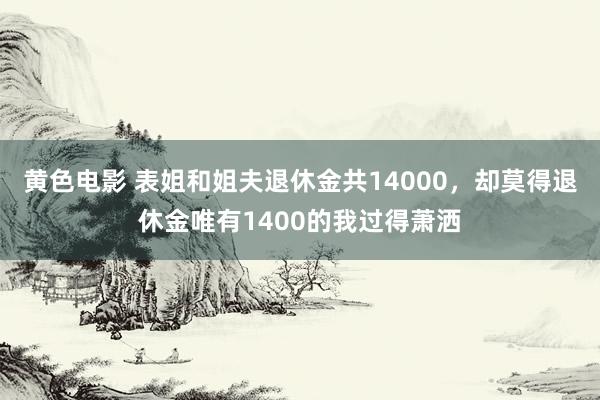 黄色电影 表姐和姐夫退休金共14000，却莫得退休金唯有1400的我过得萧洒