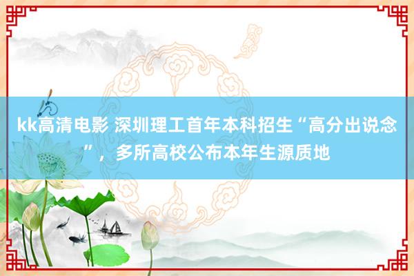 kk高清电影 深圳理工首年本科招生“高分出说念”，多所高校公布本年生源质地