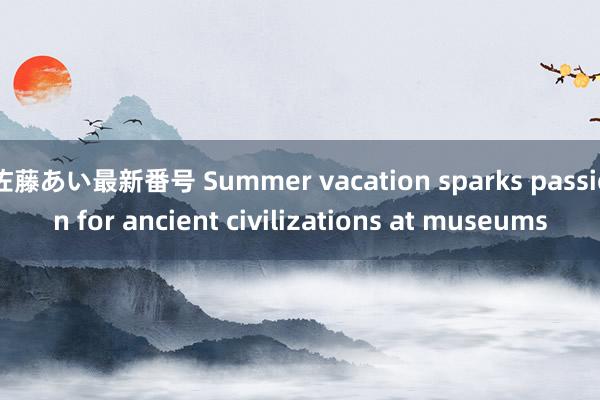 佐藤あい最新番号 Summer vacation sparks passion for ancient civilizations at museums