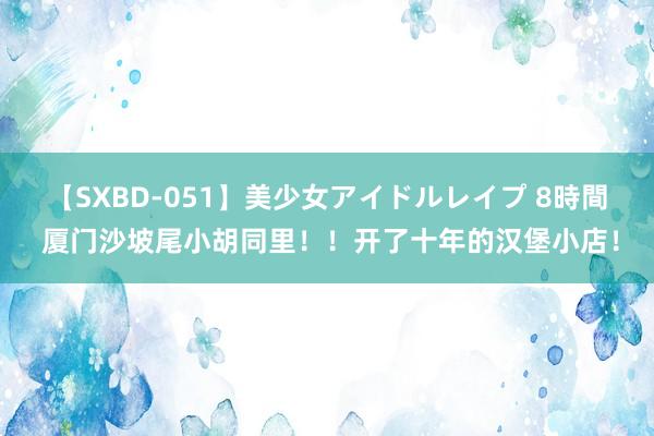 【SXBD-051】美少女アイドルレイプ 8時間 厦门沙坡尾小胡同里！！开了十年的汉堡小店！