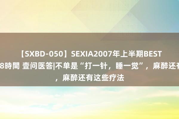 【SXBD-050】SEXIA2007年上半期BEST 全35作品8時間 壹问医答|不单是“打一针，睡一觉”，麻醉还有这些疗法