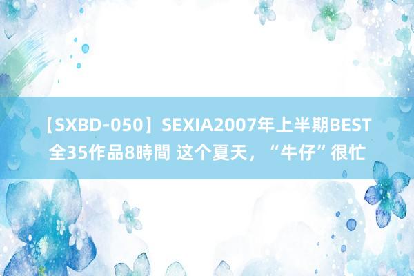 【SXBD-050】SEXIA2007年上半期BEST 全35作品8時間 这个夏天，“牛仔”很忙