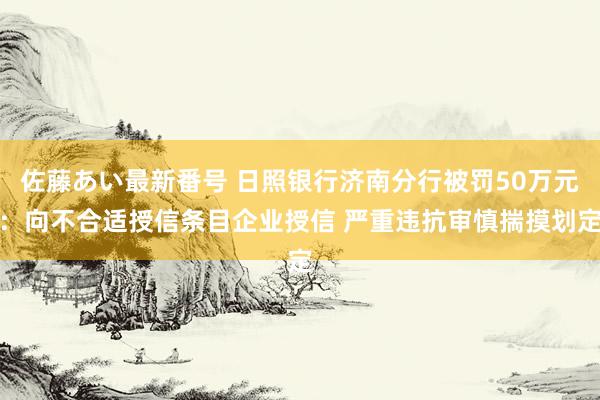 佐藤あい最新番号 日照银行济南分行被罚50万元：向不合适授信条目企业授信 严重违抗审慎揣摸划定