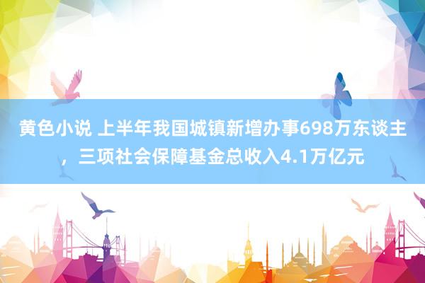 黄色小说 上半年我国城镇新增办事698万东谈主，三项社会保障基金总收入4.1万亿元