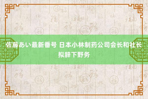 佐藤あい最新番号 日本小林制药公司会长和社长拟辞下野务