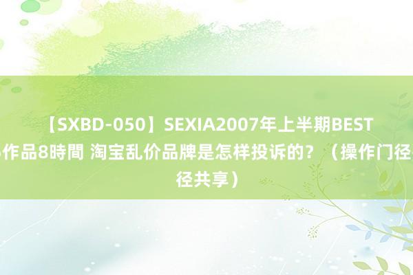 【SXBD-050】SEXIA2007年上半期BEST 全35作品8時間 淘宝乱价品牌是怎样投诉的？（操作门径共享）