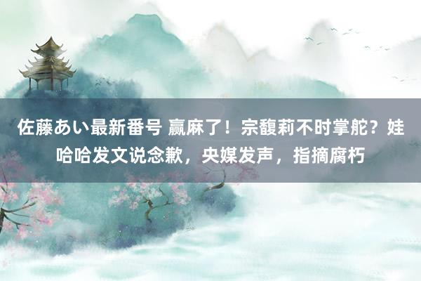 佐藤あい最新番号 赢麻了！宗馥莉不时掌舵？娃哈哈发文说念歉，央媒发声，指摘腐朽