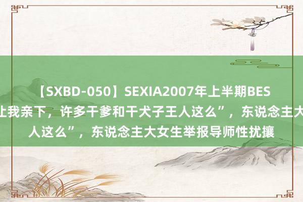 【SXBD-050】SEXIA2007年上半期BEST 全35作品8時間 “让我亲下，许多干爹和干犬子王人这么”，东说念主大女生举报导师性扰攘