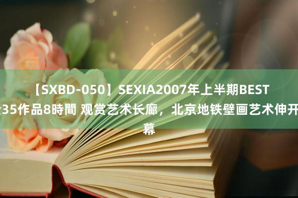 【SXBD-050】SEXIA2007年上半期BEST 全35作品8時間 观赏艺术长廊，北京地铁壁画艺术伸开幕