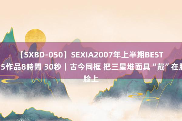 【SXBD-050】SEXIA2007年上半期BEST 全35作品8時間 30秒｜古今同框 把三星堆面具“戴”在脸上