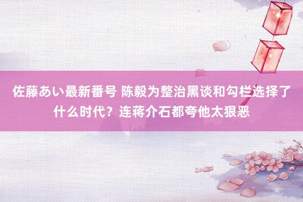 佐藤あい最新番号 陈毅为整治黑谈和勾栏选择了什么时代？连蒋介石都夸他太狠恶