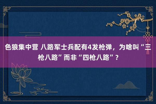 色狼集中营 八路军士兵配有4发枪弹，为啥叫“三枪八路”而非“四枪八路”？