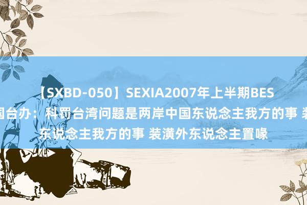 【SXBD-050】SEXIA2007年上半期BEST 全35作品8時間 国台办：科罚台湾问题是两岸中国东说念主我方的事 装潢外东说念主置喙