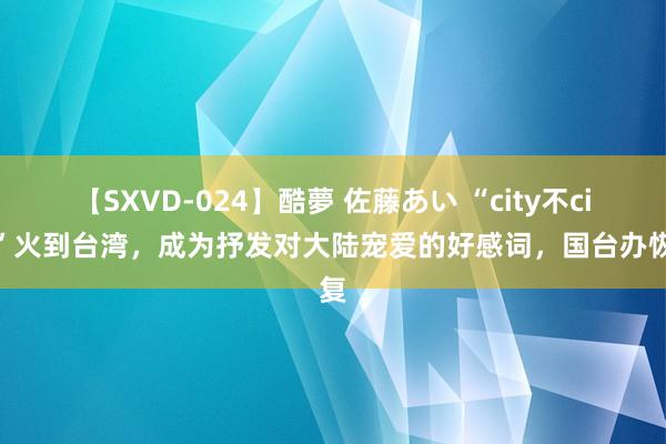 【SXVD-024】酷夢 佐藤あい “city不city”火到台湾，成为抒发对大陆宠爱的好感词，国台办恢复