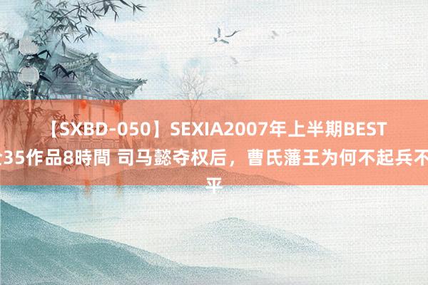 【SXBD-050】SEXIA2007年上半期BEST 全35作品8時間 司马懿夺权后，曹氏藩王为何不起兵不平