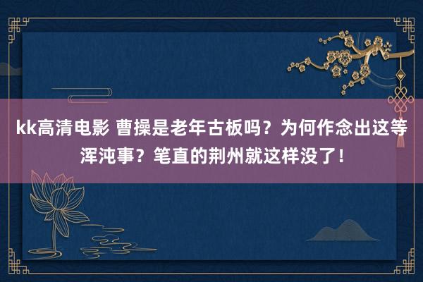 kk高清电影 曹操是老年古板吗？为何作念出这等浑沌事？笔直的荆州就这样没了！