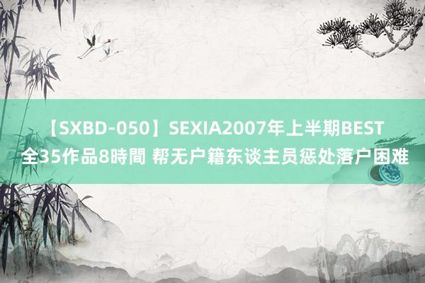 【SXBD-050】SEXIA2007年上半期BEST 全35作品8時間 帮无户籍东谈主员惩处落户困难