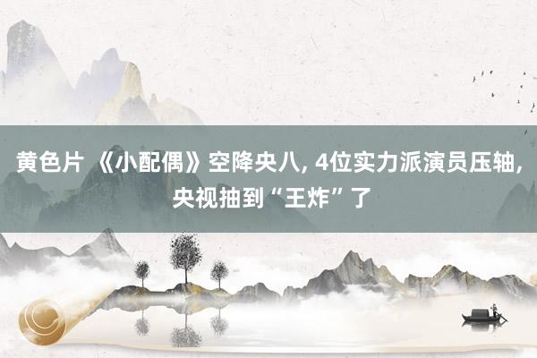 黄色片 《小配偶》空降央八， 4位实力派演员压轴， 央视抽到“王炸”了