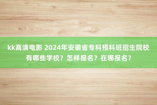 kk高清电影 2024年安徽省专科预科班招生院校有哪些学校？怎样报名？在哪报名？