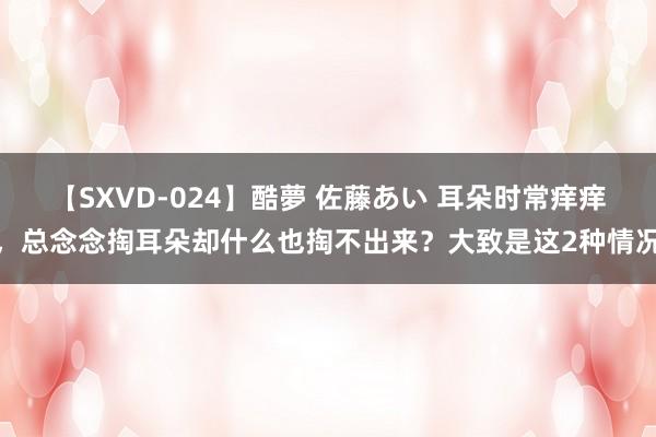 【SXVD-024】酷夢 佐藤あい 耳朵时常痒痒，总念念掏耳朵却什么也掏不出来？大致是这2种情况