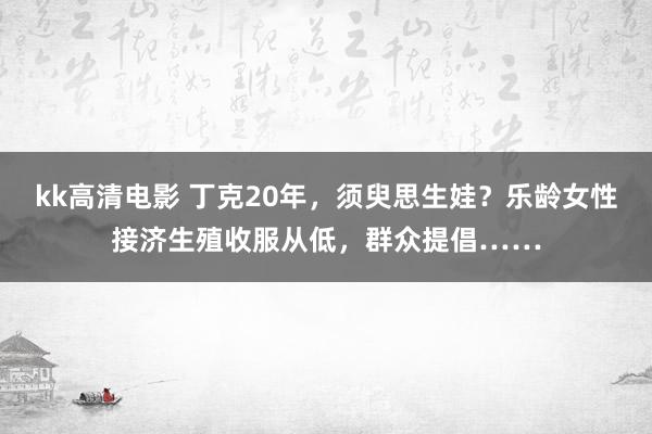 kk高清电影 丁克20年，须臾思生娃？乐龄女性接济生殖收服从低，群众提倡……