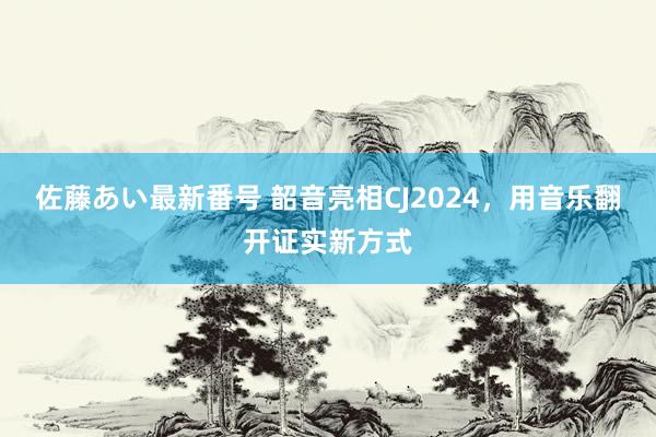 佐藤あい最新番号 韶音亮相CJ2024，用音乐翻开证实新方式