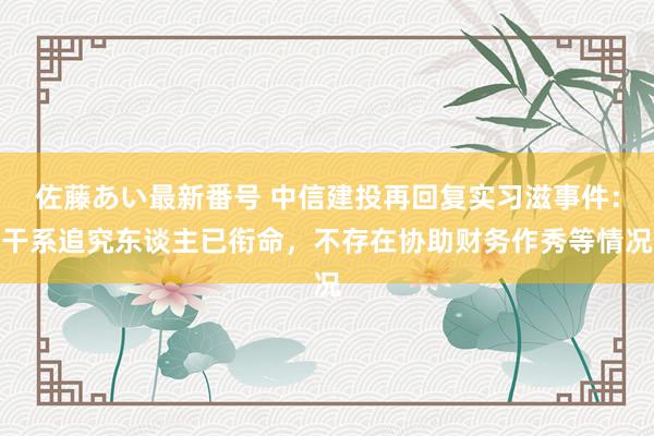 佐藤あい最新番号 中信建投再回复实习滋事件：干系追究东谈主已衔命，不存在协助财务作秀等情况