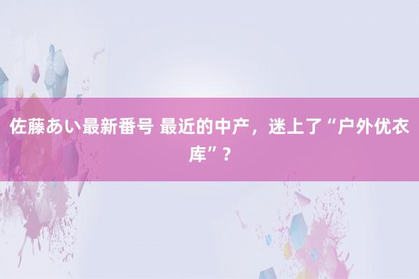 佐藤あい最新番号 最近的中产，迷上了“户外优衣库”？