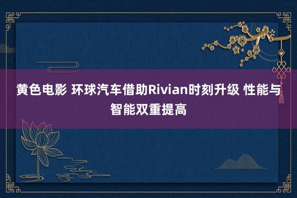 黄色电影 环球汽车借助Rivian时刻升级 性能与智能双重提高