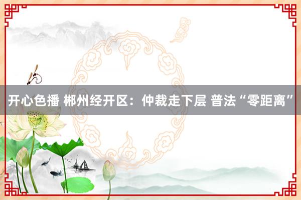 开心色播 郴州经开区：仲裁走下层 普法“零距离”