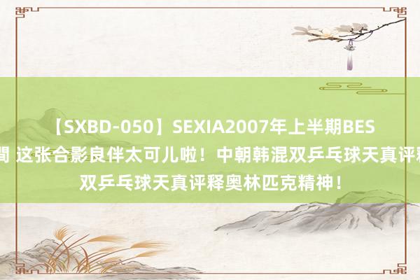 【SXBD-050】SEXIA2007年上半期BEST 全35作品8時間 这张合影良伴太可儿啦！中朝韩混双乒乓球天真评释奥林匹克精神！