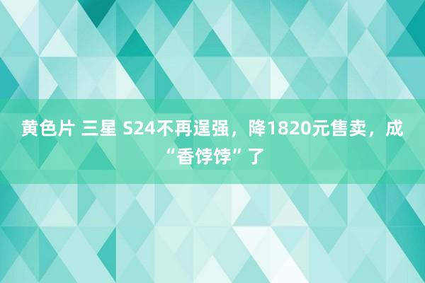 黄色片 三星 S24不再逞强，降1820元售卖，成“香饽饽”了