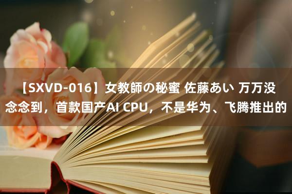 【SXVD-016】女教師の秘蜜 佐藤あい 万万没念念到，首款国产AI CPU，不是华为、飞腾推出的