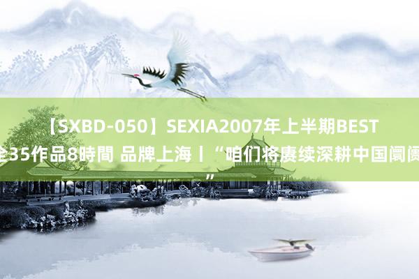 【SXBD-050】SEXIA2007年上半期BEST 全35作品8時間 品牌上海丨“咱们将赓续深耕中国阛阓”