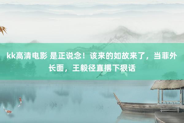 kk高清电影 是正说念！该来的如故来了，当菲外长面，王毅径直撂下狠话