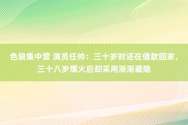 色狼集中营 演员任帅：三十岁时还在借款回家，三十八岁爆火后却采用渐渐藏隐