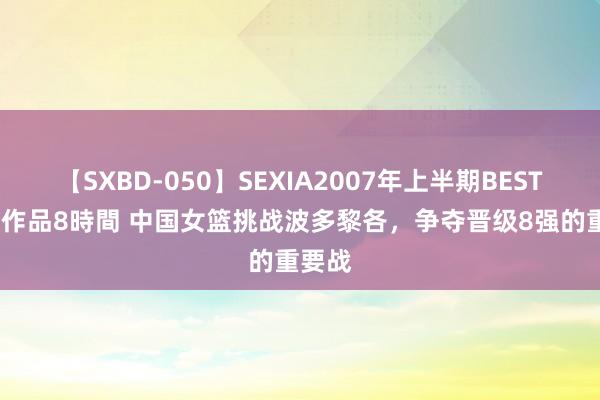 【SXBD-050】SEXIA2007年上半期BEST 全35作品8時間 中国女篮挑战波多黎各，争夺晋级8强的重要战