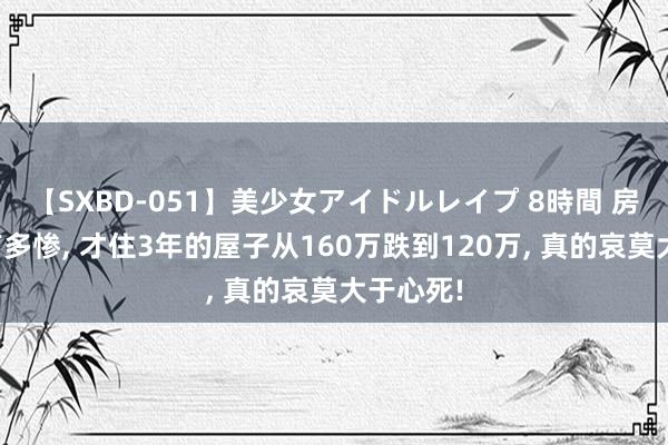 【SXBD-051】美少女アイドルレイプ 8時間 房价跌得有多惨， 才住3年的屋子从160万跌到120万， 真的哀莫大于心死!