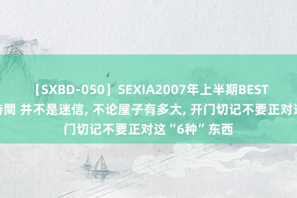 【SXBD-050】SEXIA2007年上半期BEST 全35作品8時間 并不是迷信， 不论屋子有多大， 开门切记不要正对这“6种”东西