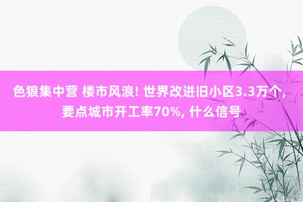 色狼集中营 楼市风浪! 世界改进旧小区3.3万个， 要点城市开工率70%， 什么信号