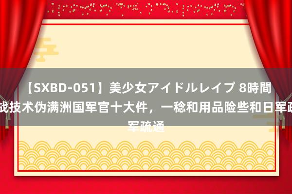 【SXBD-051】美少女アイドルレイプ 8時間 抗战技术伪满洲国军官十大件，一稔和用品险些和日军疏通