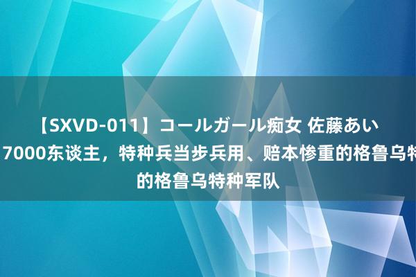 【SXVD-011】コールガール痴女 佐藤あい 总军力17000东谈主，特种兵当步兵用、赔本惨重的格鲁乌特种军队