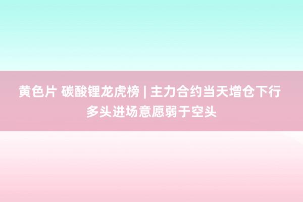 黄色片 碳酸锂龙虎榜 | 主力合约当天增仓下行 多头进场意愿弱于空头